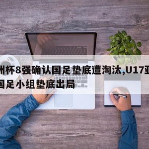 亚洲杯8强确认国足垫底遭淘汰,U17亚洲杯国足小组垫底出局