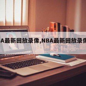 NBA最新回放录像,NBA最新回放录像牛叉