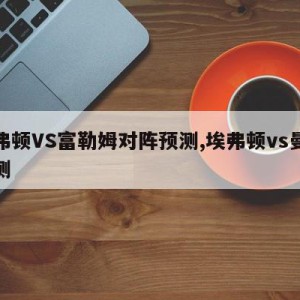 埃弗顿VS富勒姆对阵预测,埃弗顿vs曼联预测