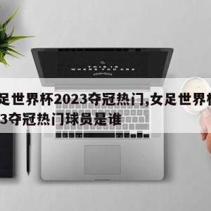 女足世界杯2023夺冠热门,女足世界杯2023夺冠热门球员是谁