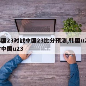 韩国23对战中国23比分预测,韩国u23对中国u23