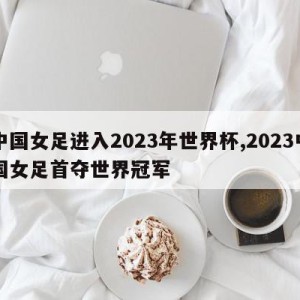 中国女足进入2023年世界杯,2023中国女足首夺世界冠军