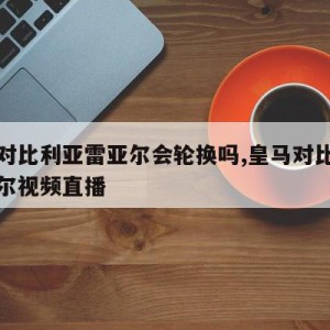 皇马对比利亚雷亚尔会轮换吗,皇马对比利亚雷亚尔视频直播