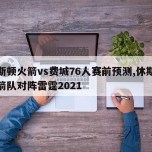 休斯顿火箭vs费城76人赛前预测,休斯顿火箭队对阵雷霆2021