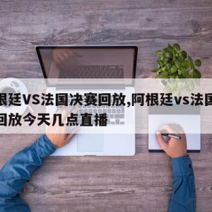 阿根廷VS法国决赛回放,阿根廷vs法国决赛回放今天几点直播