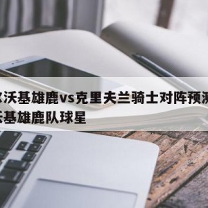 密尔沃基雄鹿vs克里夫兰骑士对阵预测,密尔沃基雄鹿队球星