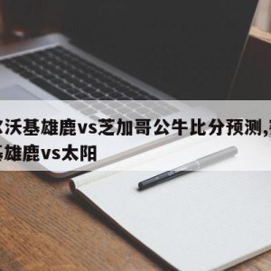 密尔沃基雄鹿vs芝加哥公牛比分预测,密尔沃基雄鹿vs太阳