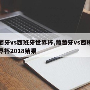 葡萄牙vs西班牙世界杯,葡萄牙vs西班牙世界杯2018结果