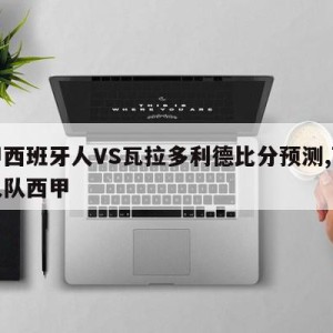 西甲西班牙人VS瓦拉多利德比分预测,西班牙人队西甲