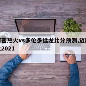 迈阿密热火vs多伦多猛龙比分预测,迈阿密热火2021