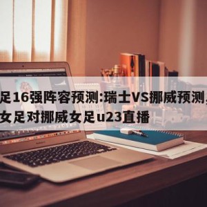 女足16强阵容预测:瑞士VS挪威预测,瑞典女足对挪威女足u23直播