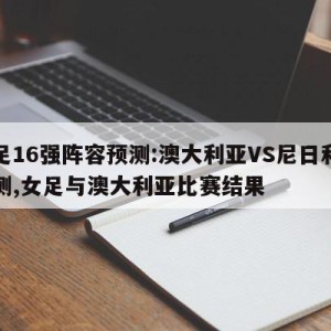 女足16强阵容预测:澳大利亚VS尼日利亚预测,女足与澳大利亚比赛结果