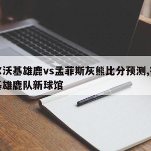 密尔沃基雄鹿vs孟菲斯灰熊比分预测,密尔沃基雄鹿队新球馆