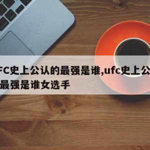 UFC史上公认的最强是谁,ufc史上公认的最强是谁女选手