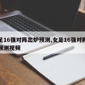 女足16强对阵出炉预测,女足16强对阵出炉预测视频