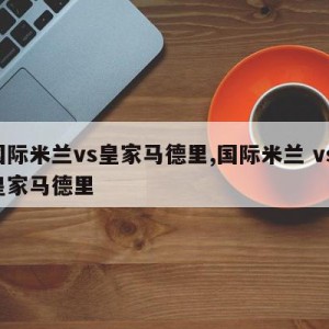 国际米兰vs皇家马德里,国际米兰 vs 皇家马德里