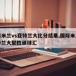 国际米兰vs亚特兰大比分结果,国际米兰对亚特兰大聚胜顽球汇