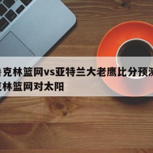 布鲁克林篮网vs亚特兰大老鹰比分预测,布鲁克林篮网对太阳