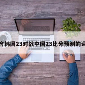 包含韩国23对战中国23比分预测的词条