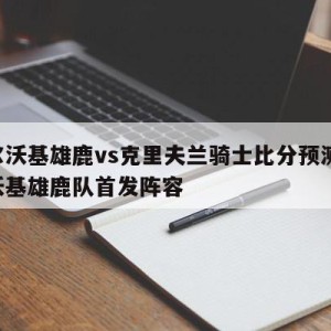 密尔沃基雄鹿vs克里夫兰骑士比分预测,密尔沃基雄鹿队首发阵容