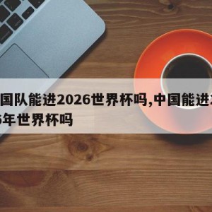 中国队能进2026世界杯吗,中国能进2026年世界杯吗