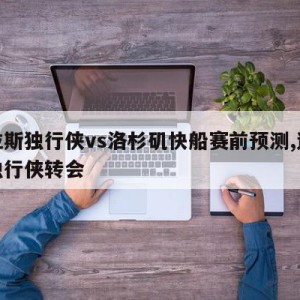 达拉斯独行侠vs洛杉矶快船赛前预测,达拉斯独行侠转会