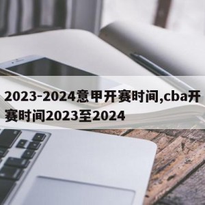 2023-2024意甲开赛时间,cba开赛时间2023至2024