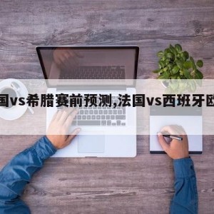 法国vs希腊赛前预测,法国vs西班牙欧国联