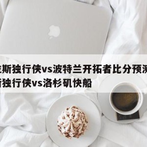 达拉斯独行侠vs波特兰开拓者比分预测,达拉斯独行侠vs洛杉矶快船