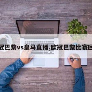 欧冠巴黎vs皇马直播,欧冠巴黎比赛回放