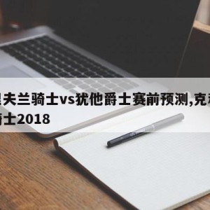 克里夫兰骑士vs犹他爵士赛前预测,克利夫兰骑士2018