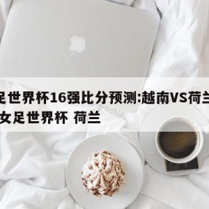 女足世界杯16强比分预测:越南VS荷兰预测,女足世界杯 荷兰