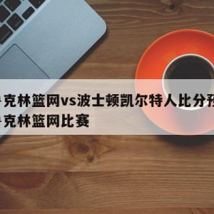 布鲁克林篮网vs波士顿凯尔特人比分预测,布鲁克林篮网比赛