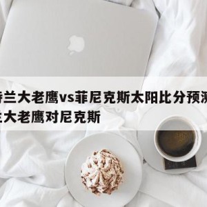 亚特兰大老鹰vs菲尼克斯太阳比分预测,亚特兰大老鹰对尼克斯