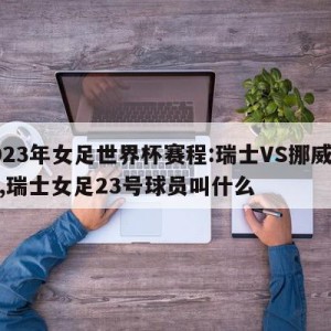 2023年女足世界杯赛程:瑞士VS挪威预测,瑞士女足23号球员叫什么