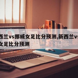 新西兰vs挪威女足比分预测,新西兰vs挪威女足比分预测