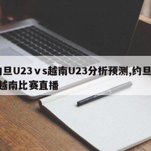 约旦U23ⅴs越南U23分析预测,约旦vs越南比赛直播