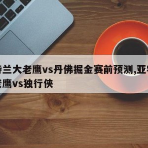 亚特兰大老鹰vs丹佛掘金赛前预测,亚特兰大老鹰vs独行侠