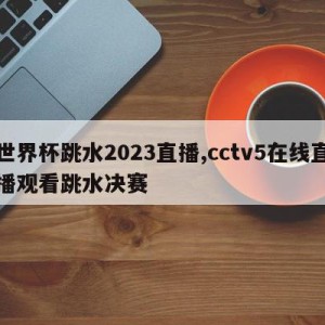 世界杯跳水2023直播,cctv5在线直播观看跳水决赛