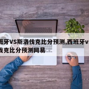 西班牙VS斯洛伐克比分预测,西班牙vs斯洛伐克比分预测网易