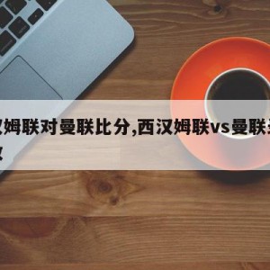 西汉姆联对曼联比分,西汉姆联vs曼联录像回放