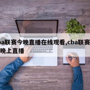 cba联赛今晚直播在线观看,cba联赛今天晚上直播