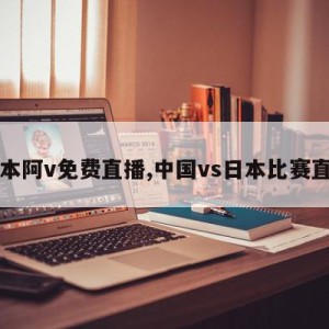 日本阿v免费直播,中国vs日本比赛直播