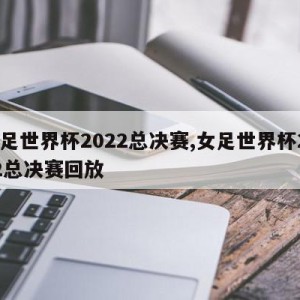 女足世界杯2022总决赛,女足世界杯2022总决赛回放