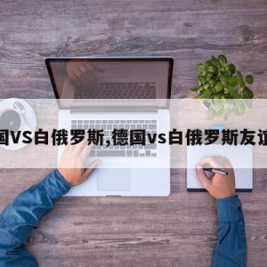 德国VS白俄罗斯,德国vs白俄罗斯友谊赛