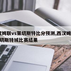 西汉姆联vs莱切斯特比分预测,西汉姆联vs莱切斯特城比赛结果