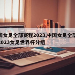 中国女足全部赛程2023,中国女足全部赛程2023女足世界杯分组