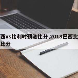 巴西vs比利时预测比分,2018巴西比利时比分