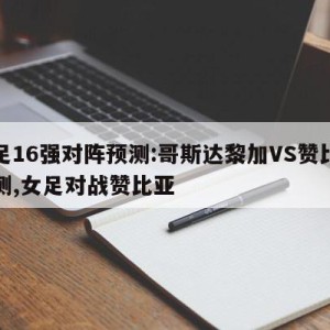 女足16强对阵预测:哥斯达黎加VS赞比亚预测,女足对战赞比亚