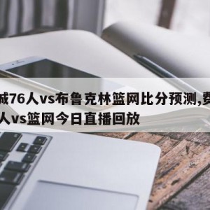 费城76人vs布鲁克林篮网比分预测,费城76人vs篮网今日直播回放